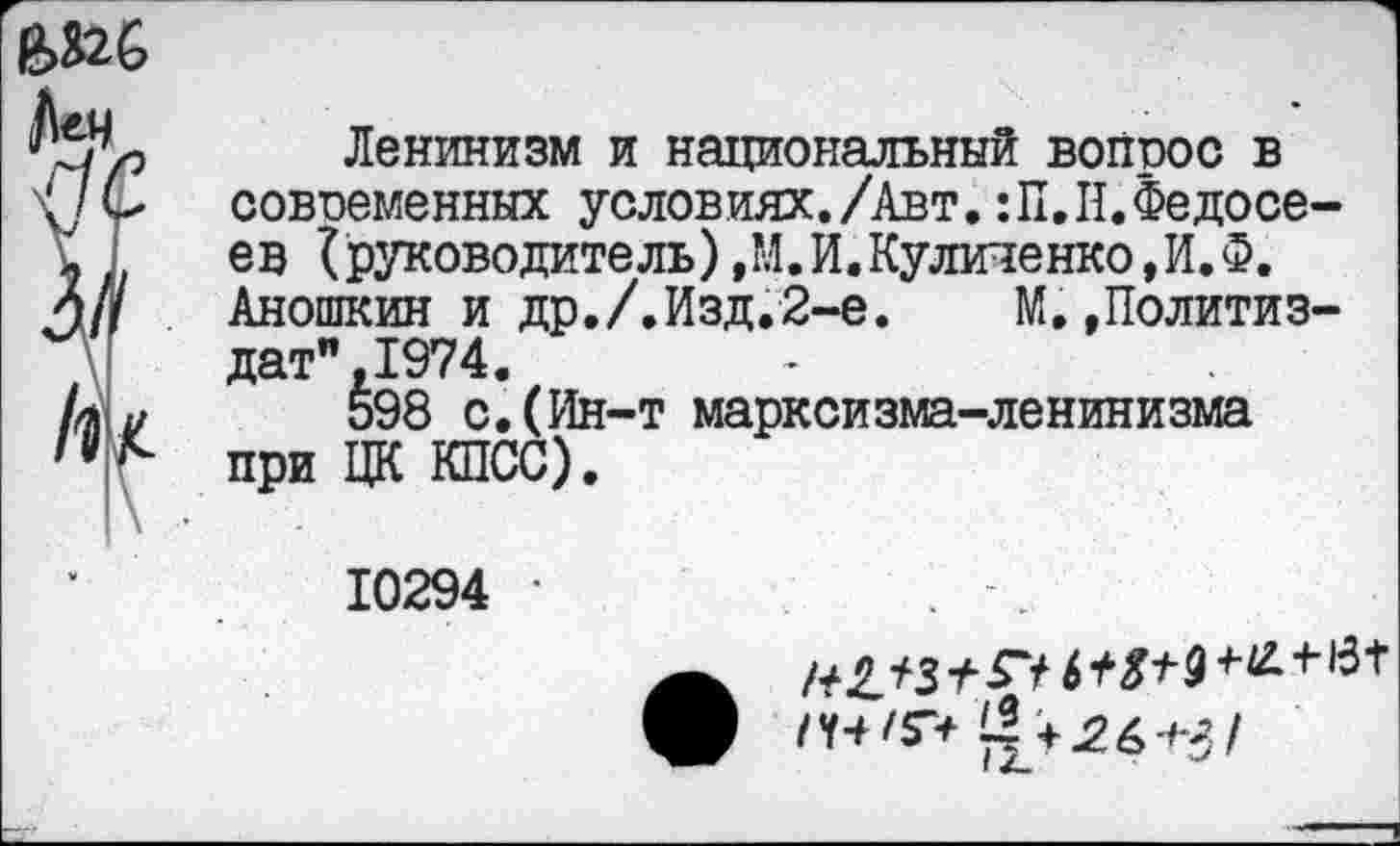 ﻿
Ленинизм и национальный вопрос в современных условиях./Авт. :П.II.Федосеев {руководитель) ,М.И.Куличенко,И.Ф. Аношкин и др./.Изд.2-е. М..Политиздат” ,1974.
598 с.(Ин-т марксизма-ленинизма при ЦК КПСС).
10294 •
